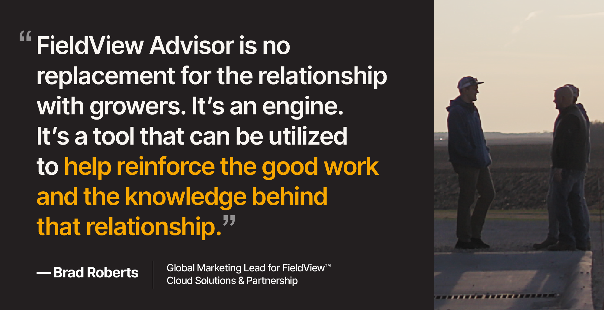 Quote by Brad Roberts, Global Marketing Lead for FieldView™ Cloud Solution and Partnership, "FieldView Advisor is no replacement for the relationship with growers. It's an engine. It's a tool that can be utilized to help reinforce the good work and the knowledge behind the relationship."