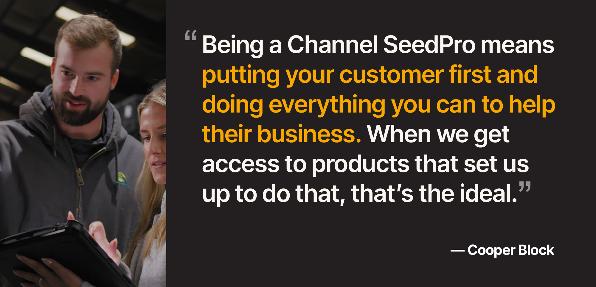 Quote by Cooper Block, "Being a Channel SeedPro means putting your customers first and doing everything you can to help their business. When we get access to products that set us up to do that, that's the ideal."