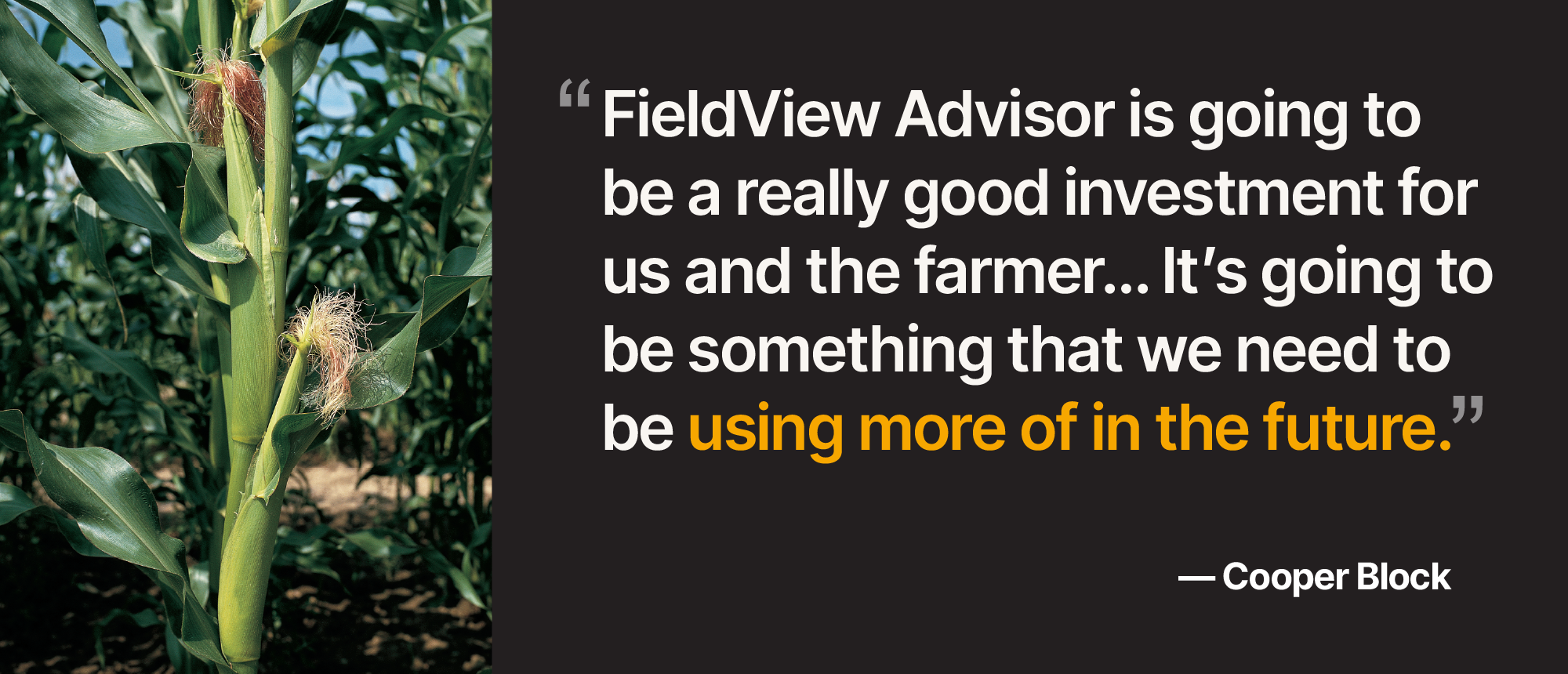 Quote by Cooper Block, "FieldView Advisor is going to be a really good investment for us and the farmer… It's going to be something that we need to be using more of in the future.”