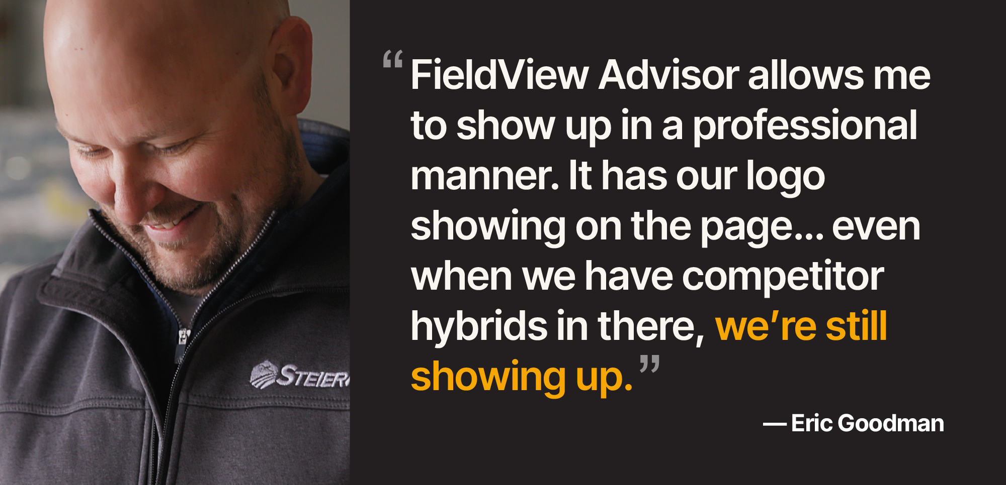 Quote by Eric Goodman, "FieldView Advisor allows me to show up in a professional manner. It has our logo showing on the front page...even when we have competitor hybrids in there, we're still showing up."