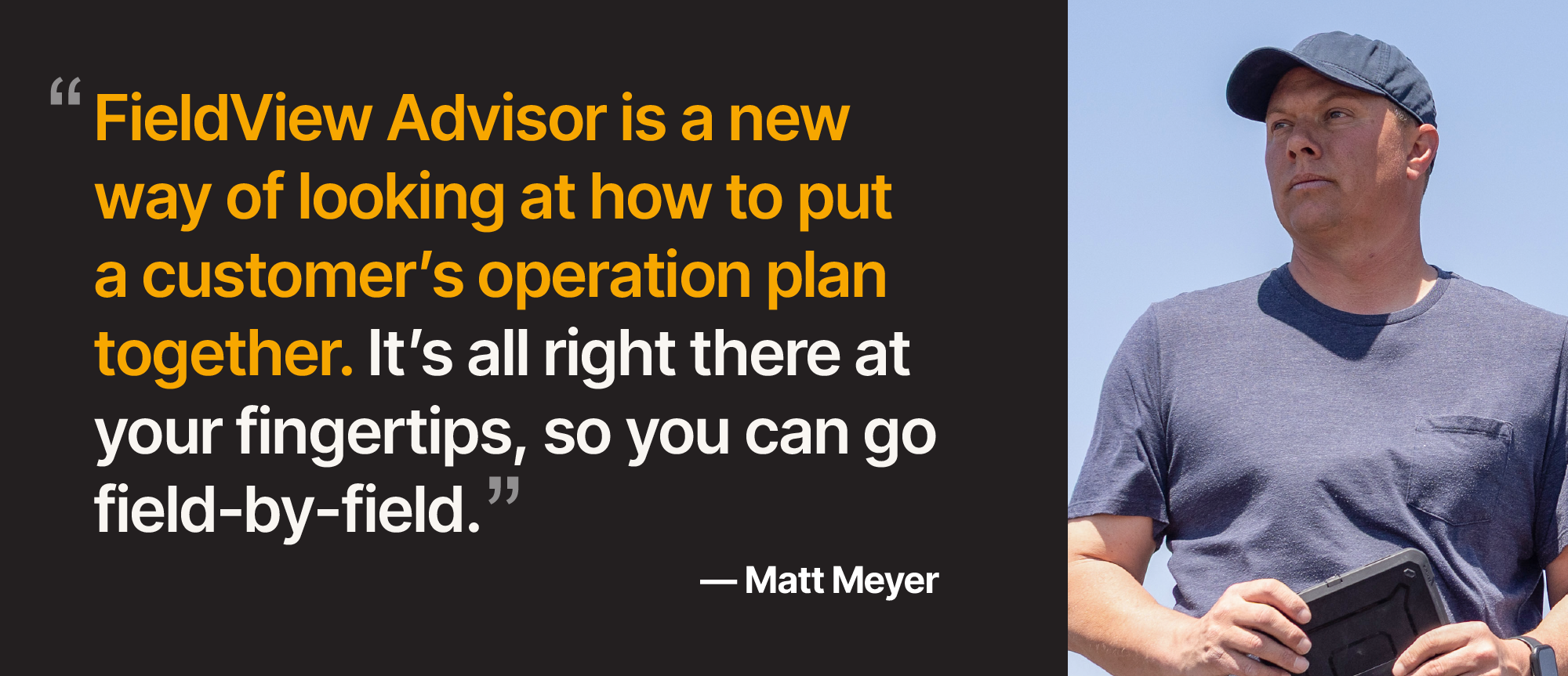 Quote by Matt Meyer, "FieldView Advisor is a new way of looking at how to put a customer's operation plan together. It's all right there at your fingertips, so you can go field-by-field."
